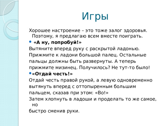 Игры Хорошее настроение – это тоже залог здоровья. Поэтому, я предлагаю всем вместе поиграть.  «А ну, попробуй!» Вытяните вперед руку с раскрытой ладонью. Прижмите к ладони большой палец. Остальные пальцы должны быть развернуты. А теперь прижмите мизинец. Получилось? Не тут-то было! «Отдай честь!» Отдай честь правой рукой, а левую одновременно вытянуть вперед с оттопыренным большим пальцем, сказав при этом: «Во!» Затем хлопнуть в ладоши и проделать то же самое, но быстро сменив руки . 