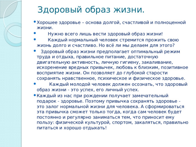  Здоровый образ жизни. Хорошее здоровье – основа долгой, счастливой и полноценной жизни.         Нужно всего лишь вести здоровый образ жизни!         Каждый нормальный человек стремится прожить свою жизнь долго и счастливо. Но всё ли мы делаем для этого?   Здоровый образ жизни предполагает оптимальный режим труда и отдыха, правильное питание, достаточную двигательную активность, личную гигиену, закаливание, искоренение вредных привычек, любовь к близким, позитивное восприятие жизни. Он позволяет до глубокой старости сохранять нравственное, психическое и физическое здоровье.           Каждый молодой человек должен осознать, что здоровый образ жизни - это успех, его личный успех. Каждый из нас при рождении получает замечательный подарок - здоровье. Поэтому привычка сохранять здоровье - это залог нормальной жизни для человека. А сформироваться эта привычка сможет только тогда, когда сам человек будет постоянно и регулярно заниматься тем, что приносит ему пользу: физической культурой, спортом, закаляться, правильно питаться и хорошо отдыхать! 