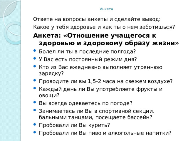 Анкета Ответе на вопросы анкеты и сделайте вывод: Какое у тебя здоровье и как ты о нем заботишься? Анкета:   «Отношение учащегося к здоровью и здоровому образу жизни» Болел ли ты в последние полгода? У Вас есть постоянный режим дня? Кто из Вас ежедневно выполняет утреннюю зарядку? Проводите ли вы 1,5-2 часа на свежем воздухе? Каждый день ли Вы употребляете фрукты и овощи? Вы всегда одеваетесь по погоде? Занимаетесь ли Вы в спортивной секции, бальными танцами, посещаете бассейн? Пробовали ли Вы курить? Пробовали ли Вы пиво и алкогольные напитки? 