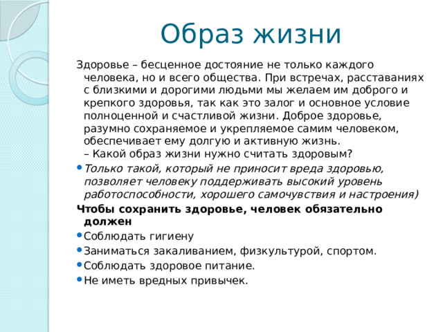 Образ жизни Здоровье – бесценное достояние не только каждого человека, но и всего общества. При встречах, расставаниях с близкими и дорогими людьми мы желаем им доброго и крепкого здоровья, так как это залог и основное условие полноценной и счастливой жизни. Доброе здоровье, разумно сохраняемое и укрепляемое самим человеком, обеспечивает ему долгую и активную жизнь.  – Какой образ жизни нужно считать здоровым?  Только такой, который не приносит вреда здоровью, позволяет человеку поддерживать высокий уровень работоспособности, хорошего самочувствия и настроения) Чтобы сохранить здоровье, человек обязательно должен   Соблюдать гигиену Заниматься закаливанием, физкультурой, спортом. Соблюдать здоровое питание. Не иметь вредных привычек. 