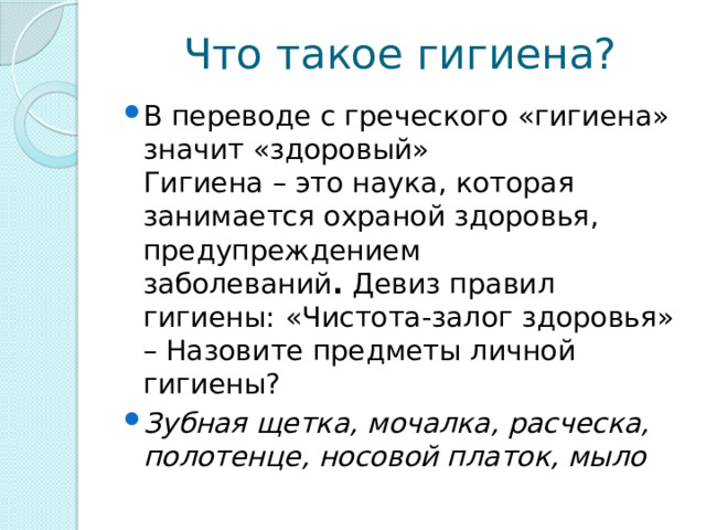 Что такое гигиена? В переводе с греческого «гигиена» значит «здоровый»  Гигиена – это наука, которая занимается охраной здоровья, предупреждением заболеваний .  Девиз правил гигиены:   «Чистота-залог здоровья»  – Назовите предметы личной гигиены?  Зубная щетка, мочалка, расческа, полотенце, носовой платок, мыло 