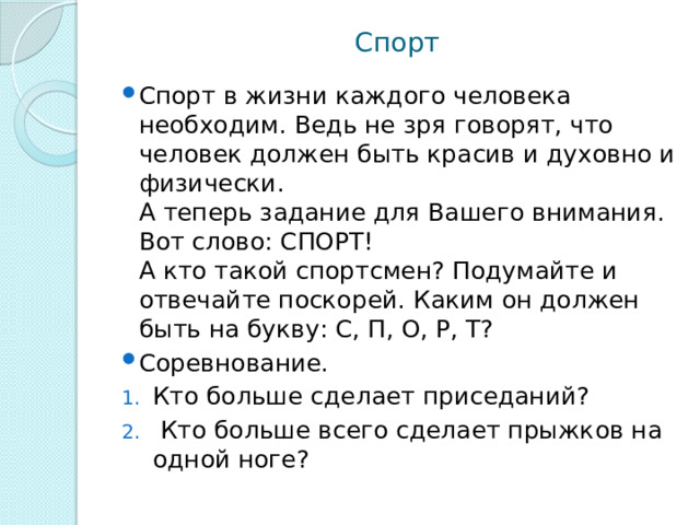 Спорт Спорт в жизни каждого человека необходим. Ведь не зря говорят, что человек должен быть красив и духовно и физически.  А теперь задание для Вашего внимания. Вот слово: СПОРТ!  А кто такой спортсмен? Подумайте и отвечайте поскорей. Каким он должен быть на букву: С, П, О, Р, Т? Соревнование. Кто больше сделает приседаний?  Кто больше всего сделает прыжков на одной ноге? 