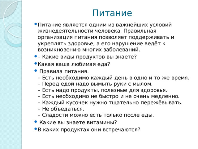 Питание Питание является одним из важнейших условий жизнедеятельности человека. Правильная организация питания позволяет поддерживать и укреплять здоровье, а его нарушение ведёт к возникновению многих заболеваний. – Какие виды продуктов вы знаете? Какая ваша любимая еда?  Правила питания.  – Есть необходимо каждый день в одно и то же время.  – Перед едой надо вымыть руки с мылом.  – Есть надо продукты, полезные для здоровья.  – Есть необходимо не быстро и не очень медленно.  – Каждый кусочек нужно тщательно пережёвывать.   – Не объедаться.  – Сладости можно есть только после еды.  Какие вы знаете витамины? В каких продуктах они встречаются? 