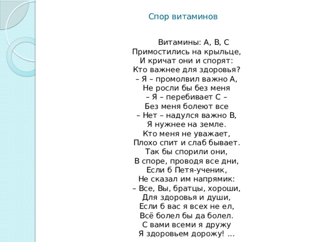 Спор витаминов  Витамины: А, В, С  Примостились на крыльце,  И кричат они и спорят:  Кто важнее для здоровья?  – Я – промолвил важно А,  Не росли бы без меня  – Я – перебивает С –  Без меня болеют все  – Нет – надулся важно В,  Я нужнее на земле.  Кто меня не уважает,  Плохо спит и слаб бывает.  Так бы спорили они,  В споре, проводя все дни,  Если б Петя-ученик,  Не сказал им напрямик:  – Все, Вы, братцы, хороши,  Для здоровья и души,  Если б вас я всех не ел,  Всё болел бы да болел.  С вами всеми я дружу  Я здоровьем дорожу! ... 