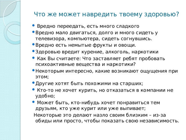  Что же может навредить твоему здоровью?  Вредно переедать, есть много сладкого Вредно мало двигаться, долго и много сидеть у телевизора, компьютера, сидеть согнувшись. Вредно есть немытые фрукты и овощи. Здоровью вредит курение, алкоголь, наркотики  Как Вы считаете: Что заставляет ребят пробовать психоактивные вещества и наркотики? Некоторым интересно, какие возникают ощущения при этом; Другие хотят быть похожими на старших;  Кто-то не хочет курить, но отказаться в компании не удобно;  Может быть, кто-нибудь хочет понравиться тем друзьям, кто уже курит или уже выпивает;  Некоторые это делают назло своим близким – из-за обиды или просто, чтобы показать свою независимость. 