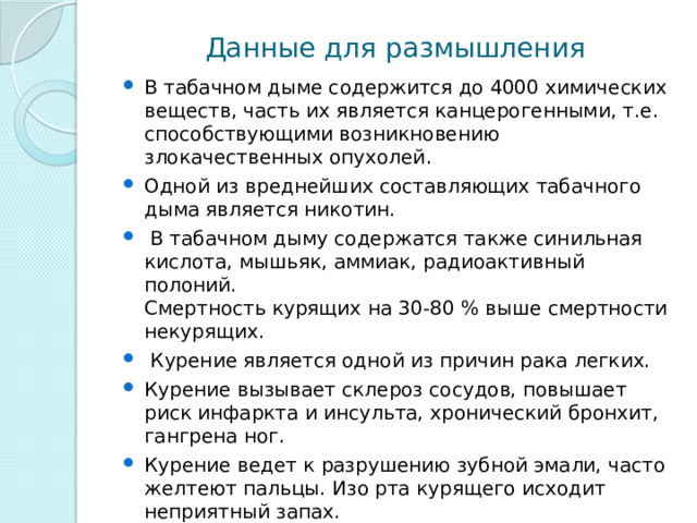 Данные для размышления В табачном дыме содержится до 4000 химических веществ, часть их является канцерогенными, т.е. способствующими возникновению злокачественных опухолей. Одной из вреднейших составляющих табачного дыма является никотин.  В табачном дыму содержатся также синильная кислота, мышьяк, аммиак, радиоактивный полоний.  Смертность курящих на 30-80 % выше смертности некурящих.  Курение является одной из причин рака легких. Курение вызывает склероз сосудов, повышает риск инфаркта и инсульта, хронический бронхит, гангрена ног. Курение ведет к разрушению зубной эмали, часто желтеют пальцы. Изо рта курящего исходит неприятный запах. Многие начинают курить, чтобы казаться взрослее. Но и повзрослев по-настоящему, часто уже не могут бросить курить, оказавшись в зависимости от табака. 