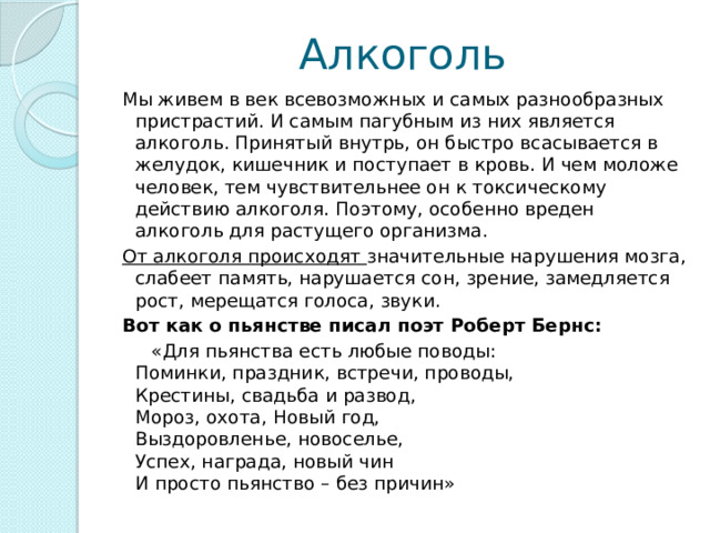 Алкоголь Мы живем в век всевозможных и самых разнообразных пристрастий. И самым пагубным из них является алкоголь. Принятый внутрь, он быстро всасывается в желудок, кишечник и поступает в кровь. И чем моложе человек, тем чувствительнее он к токсическому действию алкоголя. Поэтому, особенно вреден алкоголь для растущего организма. От алкоголя происходят значительные нарушения мозга, слабеет память, нарушается сон, зрение, замедляется рост, мерещатся голоса, звуки. Вот как о пьянстве писал поэт Роберт Бернс:  «Для пьянства есть любые поводы:   Поминки, праздник, встречи, проводы,  Крестины, свадьба и развод,  Мороз, охота, Новый год,  Выздоровленье, новоселье,  Успех, награда, новый чин  И просто пьянство – без причин» 