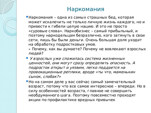 Наркомания Наркомания   – одна из самых страшных бед, которая может искалечить не только личную жизнь каждого, но и привести к гибели целую нацию. И это не просто «суровые слова». Наркобизнес – самый прибыльный, и поэтому наркодельцам безразлично, кого затянуть в свои сети, лишь бы были деньги. Очень большая доля уходит на обработку подростковых умов.  –  Почему, как вы думаете? Почему не вовлекают взрослых людей?   У взрослых уже сложилась система жизненных ценностей, они могут сразу определить опасность. А подросток открыт и уязвим, легко поддается на провокационные реплики, вроде «ты что, маменькин сынок, слабак?» Но на самом деле у вас сейчас самый замечательный возраст, потому что все самое интересное – впереди. Но в силу особенностей возраста, главное не совершить необдуманного шага. Поэтому повсеместно проходят акции по профилактике вредных привычек 