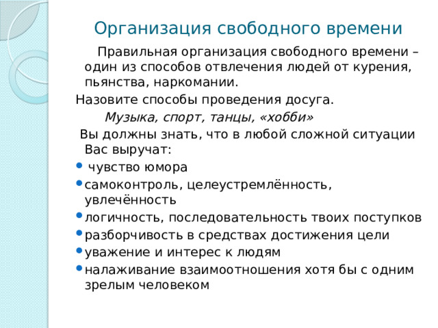 Организация свободного времени  Правильная организация свободного времени – один из способов отвлечения людей от курения, пьянства, наркомании. Назовите способы проведения досуга.   Музыка, спорт, танцы, «хобби»  Вы должны знать, что в любой сложной ситуации Вас выручат:  чувство юмора самоконтроль, целеустремлённость, увлечённость логичность, последовательность твоих поступков разборчивость в средствах достижения цели уважение и интерес к людям налаживание взаимоотношения хотя бы с одним зрелым человеком 