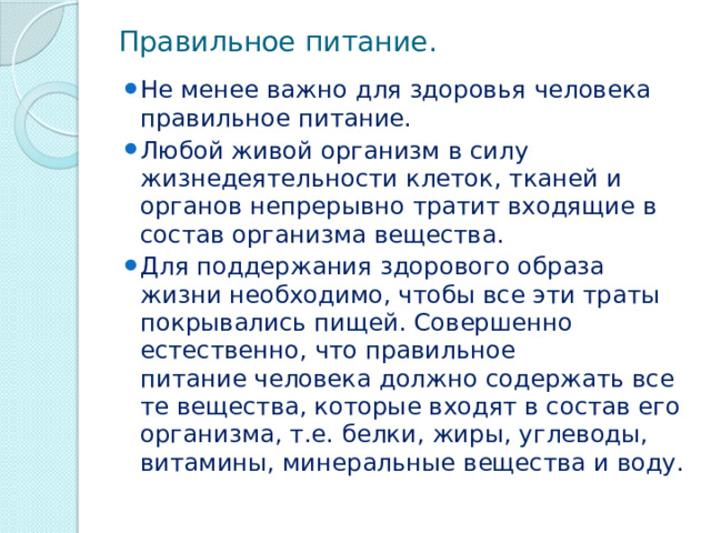 Правильное питание. Не менее важно для здоровья человека правильное питание. Любой живой организм в силу жизнедеятельности клеток, тканей и органов непрерывно тратит входящие в состав организма вещества. Для поддержания здорового образа жизни необходимо, чтобы все эти траты покрывались пищей. Совершенно естественно, что правильное питание человека должно содержать все те вещества, которые входят в состав его организма, т.е. белки, жиры, углеводы, витамины, минеральные вещества и воду. 