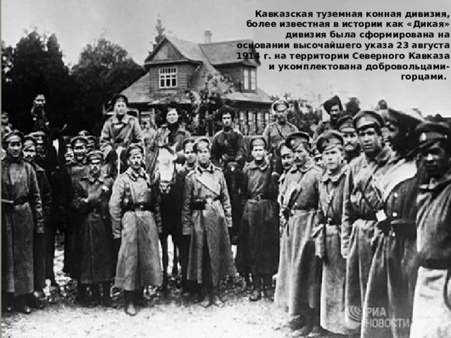 Кавказская туземная конная дивизия, более известная в истории как «Дикая» дивизия была сформирована на основании высочайшего указа 23 августа 1914 г. на территории Северного Кавказа и укомплектована добровольцами-горцами. 