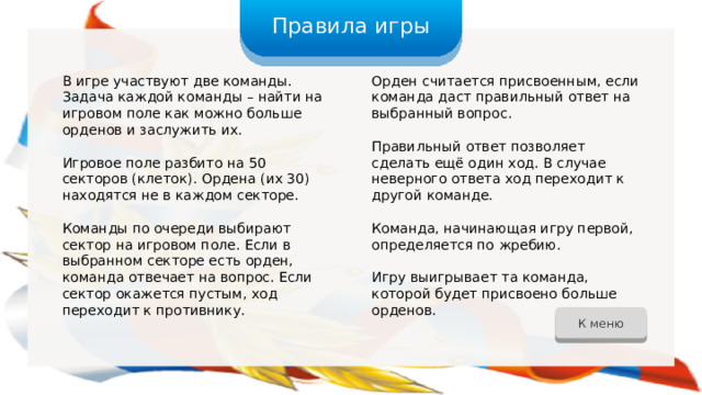 Правила игры В игре участвуют две команды. Задача каждой команды – найти на игровом поле как можно больше орденов и заслужить их. Орден считается присвоенным, если команда даст правильный ответ на выбранный вопрос. Игровое поле разбито на 50 секторов (клеток). Ордена (их 30) находятся не в каждом секторе. Правильный ответ позволяет сделать ещё один ход. В случае неверного ответа ход переходит к другой команде. Команды по очереди выбирают сектор на игровом поле. Если в выбранном секторе есть орден, команда отвечает на вопрос. Если сектор окажется пустым, ход переходит к противнику. Команда, начинающая игру первой, определяется по жребию. Игру выигрывает та команда, которой будет присвоено больше орденов. К меню 