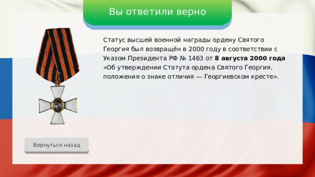 Вы ответили верно Статус высшей военной награды ордену Святого Георгия был возвращён в 2000 году в соответствии с Указом Президента РФ № 1463 от 8 августа 2000 года «Об утверждении Статута ордена Святого Георгия, положения о знаке отличия — Георгиевском кресте». Вернуться назад 