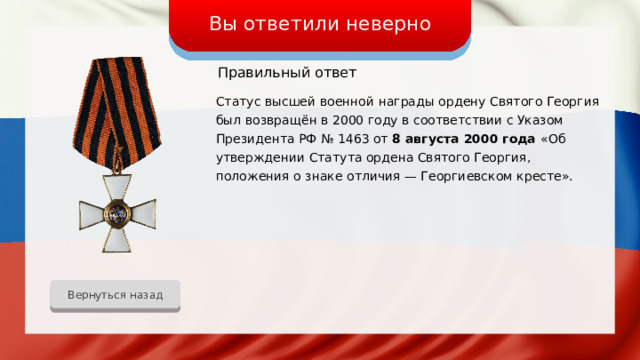 Вы ответили неверно Правильный ответ Статус высшей военной награды ордену Святого Георгия был возвращён в 2000 году в соответствии с Указом Президента РФ № 1463 от 8 августа 2000 года «Об утверждении Статута ордена Святого Георгия, положения о знаке отличия — Георгиевском кресте». Вернуться назад 