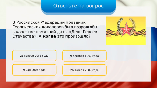 Ответьте на вопрос В Российской Федерации праздник Георгиевских кавалеров был возрождён в качестве памятной даты «День Героев Отечества». А когда это произошло? 26 ноября 2008 года 9 декабря 1997 года 9 мая 2005 года 26 января 2007 года 
