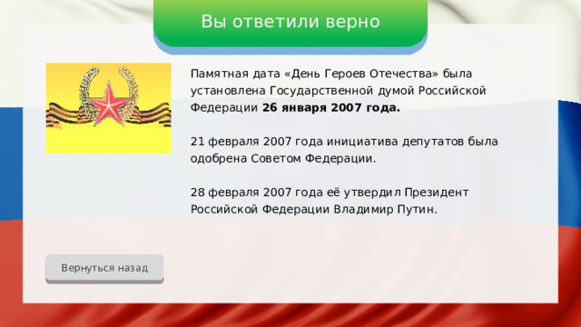 Вы ответили верно Памятная дата «День Героев Отечества» была установлена Государственной думой Российской Федерации 26 января 2007 года. 21 февраля 2007 года инициатива депутатов была одобрена Советом Федерации. 28 февраля 2007 года её утвердил Президент Российской Федерации Владимир Путин. Вернуться назад 