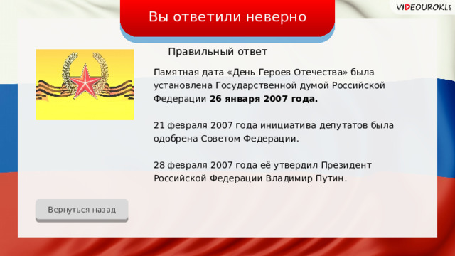 Вы ответили неверно Правильный ответ Памятная дата «День Героев Отечества» была установлена Государственной думой Российской Федерации 26 января 2007 года. 21 февраля 2007 года инициатива депутатов была одобрена Советом Федерации. 28 февраля 2007 года её утвердил Президент Российской Федерации Владимир Путин. Вернуться назад 