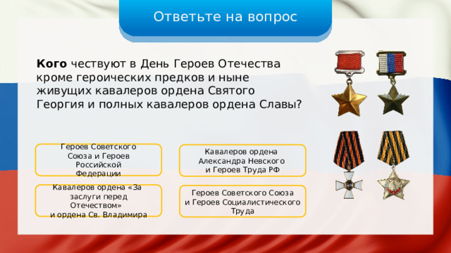 Ответьте на вопрос Кого чествуют в День Героев Отечества кроме героических предков и ныне живущих кавалеров ордена Святого Георгия и полных кавалеров ордена Славы? Героев Советского Союза и Героев Российской Федерации Кавалеров ордена Александра Невского и Героев Труда РФ Кавалеров ордена «За заслуги перед Отечеством» и ордена Св. Владимира Героев Советского Союза и Героев Социалистического Труда 