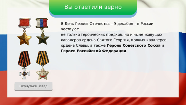 Вы ответили верно В День Героев Отечества – 9 декабря – в России чествуют не только героических предков, но и ныне живущих кавалеров ордена Святого Георгия, полных кавалеров ордена Славы, а также Героев Советского Союза и Героев Российской Федерации . Вернуться назад 