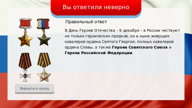 Вы ответили неверно Правильный ответ В День Героев Отечества – 9 декабря – в России чествуют не только героических предков, но и ныне живущих кавалеров ордена Святого Георгия, полных кавалеров ордена Славы, а также Героев Советского Союза и Героев Российской Федерации . Вернуться назад 