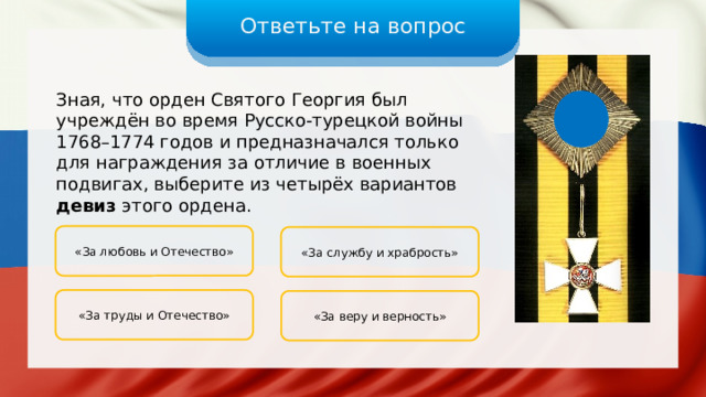 Ответьте на вопрос Зная, что орден Святого Георгия был учреждён во время Русско-турецкой войны 1768–1774 годов и предназначался только для награждения за отличие в военных подвигах, выберите из четырёх вариантов девиз этого ордена. «За любовь и Отечество» «За службу и храбрость» «За труды и Отечество» «За веру и верность» 