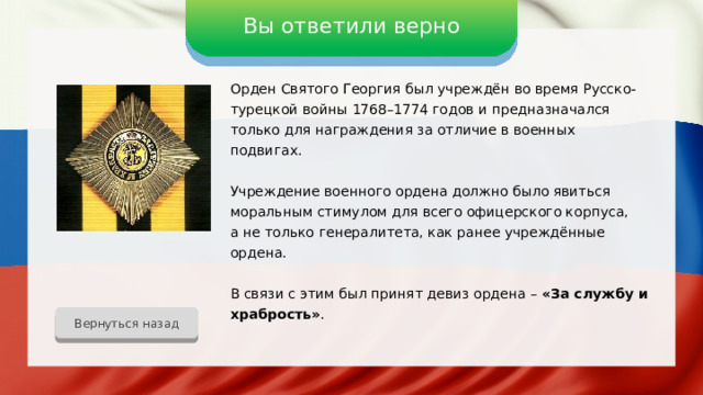 Вы ответили верно Орден Святого Георгия был учреждён во время Русско-турецкой войны 1768–1774 годов и предназначался только для награждения за отличие в военных подвигах. Учреждение военного ордена должно было явиться моральным стимулом для всего офицерского корпуса, а не только генералитета, как ранее учреждённые ордена. В связи с этим был принят девиз ордена – «За службу и храбрость» . Вернуться назад 