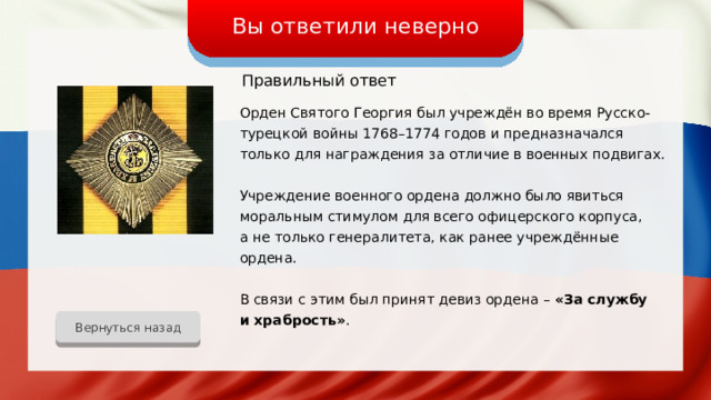 Вы ответили неверно Правильный ответ Орден Святого Георгия был учреждён во время Русско-турецкой войны 1768–1774 годов и предназначался только для награждения за отличие в военных подвигах. Учреждение военного ордена должно было явиться моральным стимулом для всего офицерского корпуса, а не только генералитета, как ранее учреждённые ордена. В связи с этим был принят девиз ордена – «За службу и храбрость» . Вернуться назад 