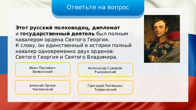 Ответьте на вопрос Этот русский полководец, дипломат и государственный деятель был полным кавалером ордена Святого Георгия. К слову, он единственный в истории полный кавалер одновременно двух орденов: Святого Георгия и Святого Владимира. Иван Паскевич-Эриванский Александр Суворов-Рымникский Алексей Орлов-Чесменский Григорий Потёмкин-Таврический 