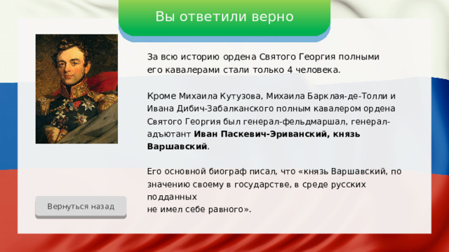 Вы ответили верно За всю историю ордена Святого Георгия полными его кавалерами стали только 4 человека. Кроме Михаила Кутузова, Михаила Барклая-де-Толли и Ивана Дибич-Забалканского полным кавалером ордена Святого Георгия был генерал-фельдмаршал, генерал-адъютант Иван Паскевич-Эриванский, князь Варшавский . Его основной биограф писал, что «князь Варшавский, по значению своему в государстве, в среде русских подданных не имел себе равного». Вернуться назад 