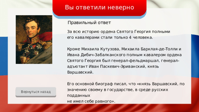 Вы ответили неверно Правильный ответ За всю историю ордена Святого Георгия полными его кавалерами стали только 4 человека. Кроме Михаила Кутузова, Михаила Барклая-де-Толли и Ивана Дибич-Забалканского полным кавалером ордена Святого Георгия был генерал-фельдмаршал, генерал-адъютант Иван Паскевич-Эриванский, князь Варшавский. Его основной биограф писал, что «князь Варшавский, по значению своему в государстве, в среде русских подданных не имел себе равного». Вернуться назад 