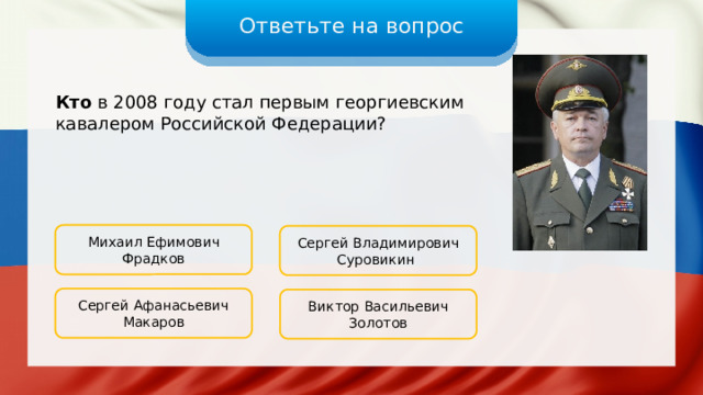 Ответьте на вопрос Кто в 2008 году стал первым георгиевским кавалером Российской Федерации? Михаил Ефимович Фрадков Сергей Владимирович Суровикин Сергей Афанасьевич Макаров Виктор Васильевич Золотов 
