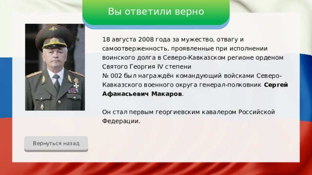 Вы ответили верно 18 августа 2008 года за мужество, отвагу и самоотверженность, проявленные при исполнении воинского долга в Северо-Кавказском регионе орденом Святого Георгия IV степени № 002 был награждён командующий войсками Северо-Кавказского военного округа генерал-полковник Сергей Афанасьевич Макаров . Он стал первым георгиевским кавалером Российской Федерации. Вернуться назад 