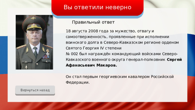 Вы ответили неверно Правильный ответ 18 августа 2008 года за мужество, отвагу и самоотверженность, проявленные при исполнении воинского долга в Северо-Кавказском регионе орденом Святого Георгия IV степени № 002 был награждён командующий войсками Северо-Кавказского военного округа генерал-полковник Сергей Афанасьевич Макаров. Он стал первым георгиевским кавалером Российской Федерации. Вернуться назад 