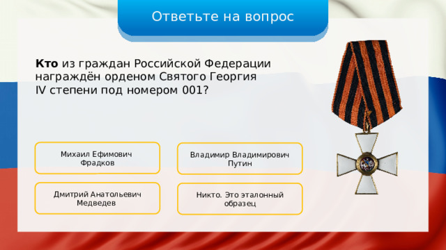 Ответьте на вопрос Кто из граждан Российской Федерации награждён орденом Святого Георгия IV степени под номером 001? Михаил Ефимович Фрадков Владимир Владимирович Путин Дмитрий Анатольевич Медведев Никто. Это эталонный образец 