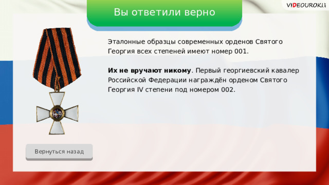 Вы ответили верно Эталонные образцы современных орденов Святого Георгия всех степеней имеют номер 001. Их не вручают никому . Первый георгиевский кавалер Российской Федерации награждён орденом Святого Георгия IV степени под номером 002. Вернуться назад 