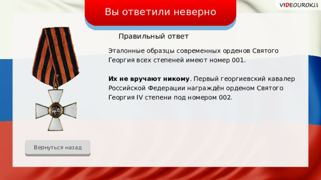 Вы ответили неверно Правильный ответ Эталонные образцы современных орденов Святого Георгия всех степеней имеют номер 001. Их не вручают никому . Первый георгиевский кавалер Российской Федерации награждён орденом Святого Георгия IV степени под номером 002. Вернуться назад 