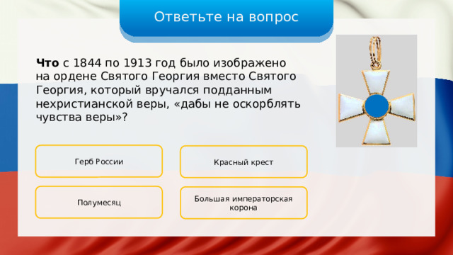 Ответьте на вопрос Что с 1844 по 1913 год было изображено на ордене Святого Георгия вместо Святого Георгия, который вручался подданным нехристианской веры, «дабы не оскорблять чувства веры»? Герб России Красный крест Полумесяц Большая императорская корона 
