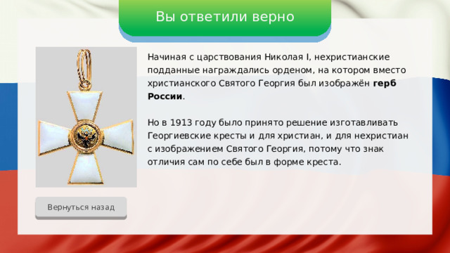 Вы ответили верно Начиная с царствования Николая I, нехристианские подданные награждались орденом, на котором вместо христианского Святого Георгия был изображён герб России . Но в 1913 году было принято решение изготавливать Георгиевские кресты и для христиан, и для нехристиан с изображением Святого Георгия, потому что знак отличия сам по себе был в форме креста. Вернуться назад 