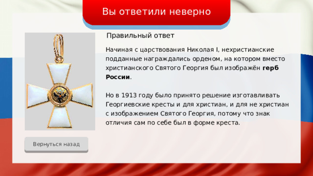 Вы ответили неверно Правильный ответ Начиная с царствования Николая I, нехристианские подданные награждались орденом, на котором вместо христианского Святого Георгия был изображён герб России . Но в 1913 году было принято решение изготавливать Георгиевские кресты и для христиан, и для не христиан с изображением Святого Георгия, потому что знак отличия сам по себе был в форме креста. Вернуться назад 