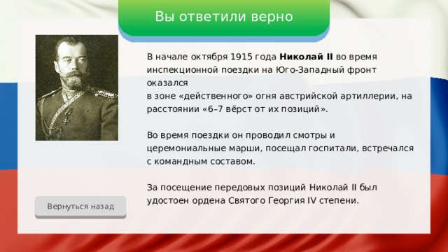 Вы ответили верно В начале октября 1915 года Николай II во время инспекционной поездки на Юго-Западный фронт оказался в зоне «действенного» огня австрийской артиллерии, на расстоянии «6–7 вёрст от их позиций». Во время поездки он проводил смотры и церемониальные марши, посещал госпитали, встречался с командным составом. За посещение передовых позиций Николай II был удостоен ордена Святого Георгия IV степени. Вернуться назад 
