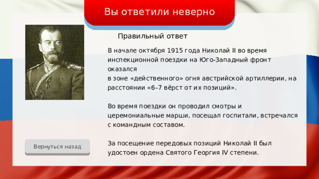Вы ответили неверно Правильный ответ В начале октября 1915 года Николай II во время инспекционной поездки на Юго-Западный фронт оказался в зоне «действенного» огня австрийской артиллерии, на расстоянии «6–7 вёрст от их позиций». Во время поездки он проводил смотры и церемониальные марши, посещал госпитали, встречался с командным составом. За посещение передовых позиций Николай II был удостоен ордена Святого Георгия IV степени. Вернуться назад 