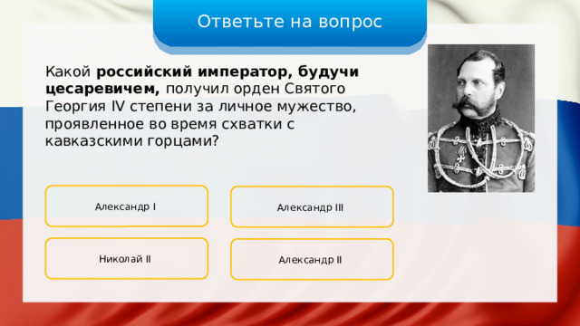 Ответьте на вопрос Какой российский император, будучи цесаревичем, получил орден Святого Георгия IV степени за личное мужество, проявленное во время схватки с кавказскими горцами? Александр I Александр III Николай II Александр II 