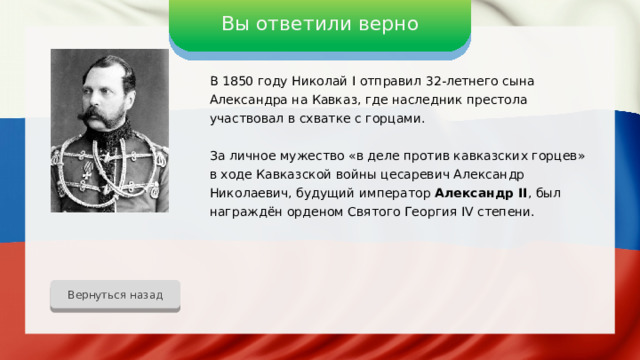 Вы ответили верно В 1850 году Николай I отправил 32-летнего сына Александра на Кавказ, где наследник престола участвовал в схватке с горцами. За личное мужество «в деле против кавказских горцев» в ходе Кавказской войны цесаревич Александр Николаевич, будущий император Александр II , был награждён орденом Святого Георгия IV степени. Вернуться назад 