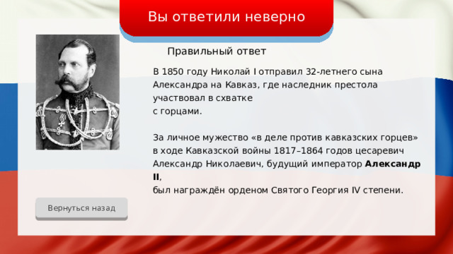 Вы ответили неверно Правильный ответ В 1850 году Николай I отправил 32-летнего сына Александра на Кавказ, где наследник престола участвовал в схватке с горцами. За личное мужество «в деле против кавказских горцев» в ходе Кавказской войны 1817–1864 годов цесаревич Александр Николаевич, будущий император Александр II ,  был награждён орденом Святого Георгия IV степени. Вернуться назад 