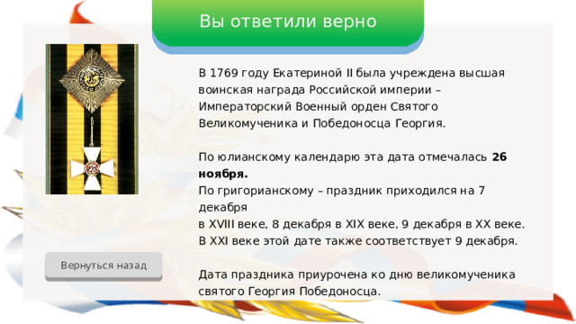 Вы ответили верно В 1769 году Екатериной II была учреждена высшая воинская награда Российской империи – Императорский Военный орден Святого Великомученика и Победоносца Георгия. По юлианскому календарю эта дата отмечалась 26 ноября. По григорианскому – праздник приходился на 7 декабря в XVIII веке, 8 декабря в XIX веке, 9 декабря в XX веке. В XXI веке этой дате также соответствует 9 декабря. Дата праздника приурочена ко дню великомученика святого Георгия Победоносца. Вернуться назад 