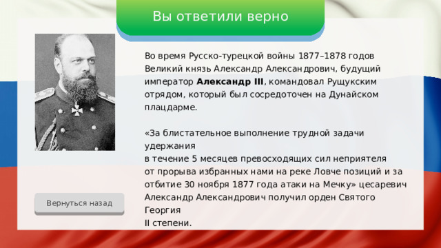 Вы ответили верно Во время Русско-турецкой войны 1877–1878 годов Великий князь Александр Александрович, будущий император Александр III , командовал Рущукским отрядом, который был сосредоточен на Дунайском плацдарме. «За блистательное выполнение трудной задачи удержания в течение 5 месяцев превосходящих сил неприятеля от прорыва избранных нами на реке Ловче позиций и за отбитие 30 ноября 1877 года атаки на Мечку» цесаревич Александр Александрович получил орден Святого Георгия II степени. Вернуться назад 