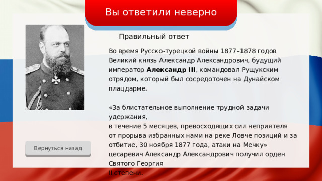 Вы ответили неверно Правильный ответ Во время Русско-турецкой войны 1877–1878 годов Великий князь Александр Александрович, будущий император Александр III , командовал Рущукским отрядом, который был сосредоточен на Дунайском плацдарме. «За блистательное выполнение трудной задачи удержания, в течение 5 месяцев, превосходящих сил неприятеля от прорыва избранных нами на реке Ловче позиций и за отбитие, 30 ноября 1877 года, атаки на Мечку» цесаревич Александр Александрович получил орден Святого Георгия II степени. Вернуться назад 