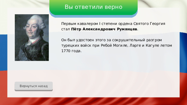 Вы ответили верно Первым кавалером I степени ордена Святого Георгия стал Пётр Александрович Румянцев . Он был удостоен этого за сокрушительный разгром турецких войск при Рябой Могиле, Ларге и Кагуле летом 1770 года. Вернуться назад 