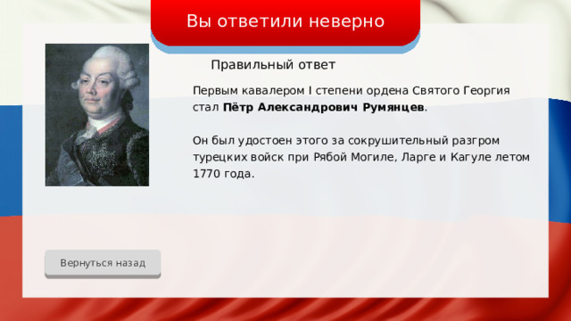 Вы ответили неверно Правильный ответ Первым кавалером I степени ордена Святого Георгия стал Пётр Александрович Румянцев . Он был удостоен этого за сокрушительный разгром турецких войск при Рябой Могиле, Ларге и Кагуле летом 1770 года. Вернуться назад 