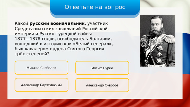 Ответьте на вопрос Какой русский военачальник , участник Среднеазиатских завоеваний Российской империи и Русско-турецкой войны 1877—1878 годов, освободитель Болгарии, вошедший в историю как «Белый генерал», был кавалером ордена Святого Георгия трёх степеней? Михаил Скобелев Иосиф Гурко Александр Барятинский Александр Суворов 